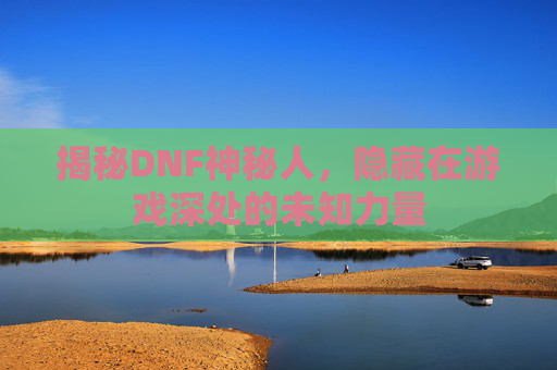 揭秘DNF神秘人,隐藏在游戏深处的未知力量 揭秘DNF神秘人,隐藏在游戏深处的未知力量