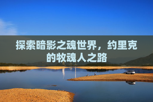 探索暗影之魂世界,约里克的牧魂人之路 探索暗影之魂世界,约里克的牧魂人之路
