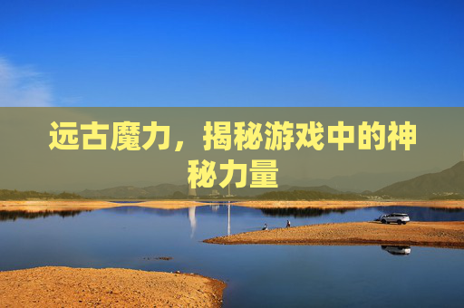 远古魔力,揭秘游戏中的神秘力量 远古魔力,揭秘游戏中的神秘力量