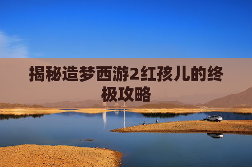 揭秘造梦西游2红孩儿的终极攻略 揭秘造梦西游2红孩儿的终极攻略