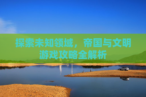 探索未知领域,帝国与文明游戏攻略全解析 探索未知领域,帝国与文明游戏攻略全解析