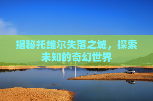 揭秘托维尔失落之城,探索未知的奇幻世界 揭秘托维尔失落之城,探索未知的奇幻世界