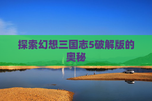 探索幻想三国志5破解版的奥秘 探索幻想三国志5破解版的奥秘