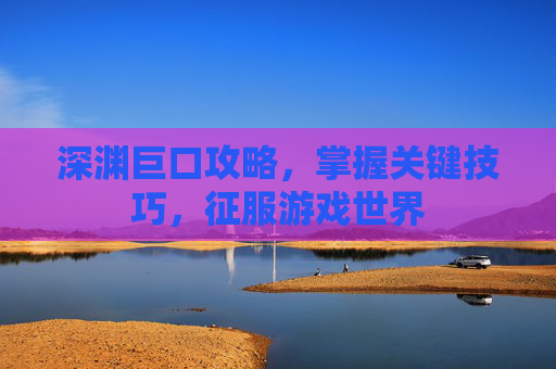 深渊巨口攻略,掌握关键技巧,征服游戏世界 深渊巨口攻略,掌握关键技巧,征服游戏世界