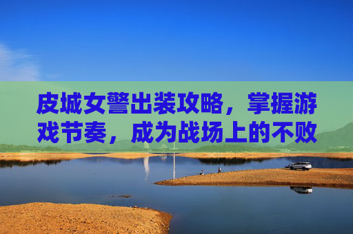 皮城女警出装攻略,掌握游戏节奏,成为战场上的不败女王 皮城女警出装攻略,掌握游戏节奏,成为战场上的不败女王