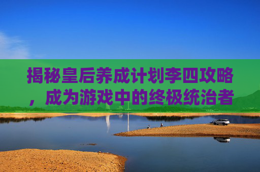 揭秘皇后养成计划李四攻略,成为游戏中的终极统治者 揭秘皇后养成计划李四攻略,成为游戏中的终极统治者