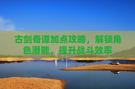 古剑奇谭加点攻略,解锁角色潜能,提升战斗效率 古剑奇谭加点攻略,解锁角色潜能,提升战斗效率