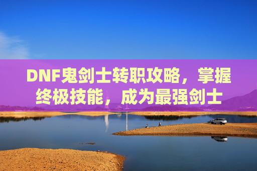 DNF鬼剑士转职攻略,掌握终极技能,成为最强剑士 DNF鬼剑士转职攻略,掌握终极技能,成为最强剑士
