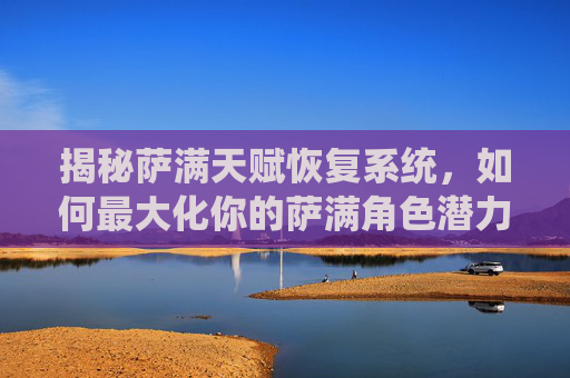 揭秘萨满天赋恢复系统,如何最大化你的萨满角色潜力 揭秘萨满天赋恢复系统,如何最大化你的萨满角色潜力