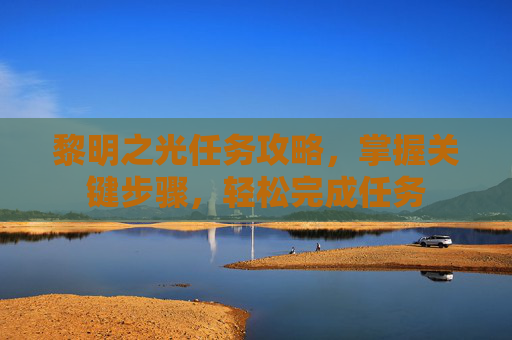 黎明之光任务攻略,掌握关键步骤,轻松完成任务 黎明之光任务攻略,掌握关键步骤,轻松完成任务