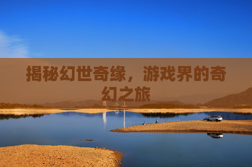 揭秘幻世奇缘,游戏界的奇幻之旅 揭秘幻世奇缘,游戏界的奇幻之旅