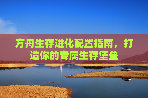 方舟生存进化配置指南,打造你的专属生存堡垒 方舟生存进化配置指南,打造你的专属生存堡垒