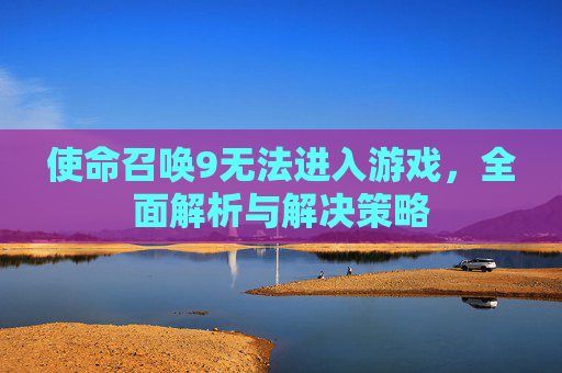 使命召唤9无法进入游戏,全面解析与解决策略 使命召唤9无法进入游戏,全面解析与解决策略