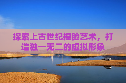 探索上古世纪捏脸艺术,打造独一无二的虚拟形象 探索上古世纪捏脸艺术,打造独一无二的虚拟形象
