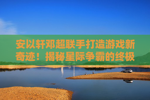 安以轩邓超联手打造游戏新奇迹!揭秘星际争霸的终极攻略 安以轩邓超联手打造游戏新奇迹!揭秘星际争霸的终极攻略