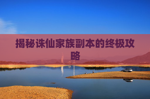 揭秘诛仙家族副本的终极攻略 揭秘诛仙家族副本的终极攻略