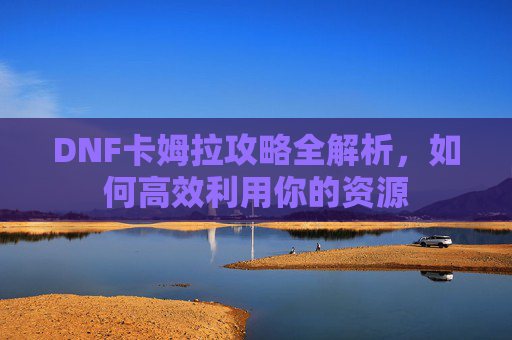 DNF卡姆拉攻略全解析,如何高效利用你的资源 DNF卡姆拉攻略全解析,如何高效利用你的资源