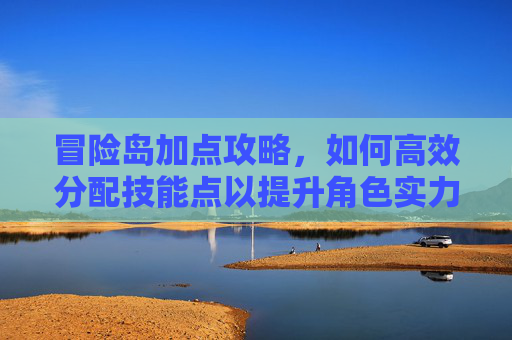 冒险岛加点攻略,如何高效分配技能点以提升角色实力 冒险岛加点攻略,如何高效分配技能点以提升角色实力