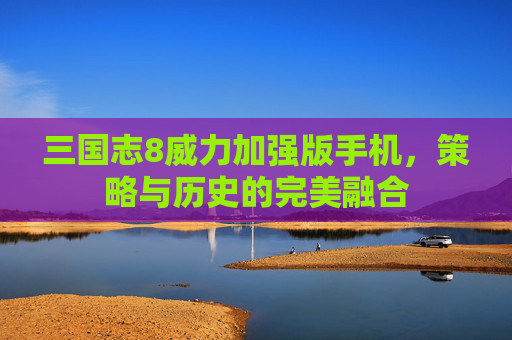 三国志8威力加强版手机,策略与历史的完美融合 三国志8威力加强版手机,策略与历史的完美融合