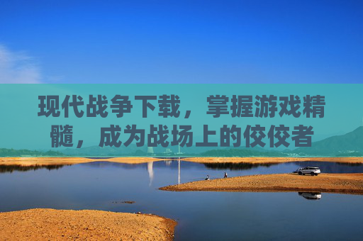 现代战争下载,掌握游戏精髓,成为战场上的佼佼者 现代战争下载,掌握游戏精髓,成为战场上的佼佼者