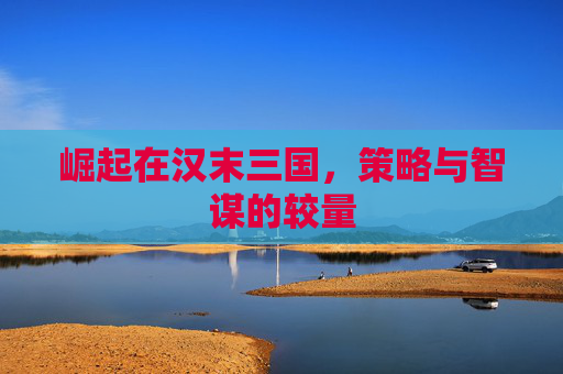 崛起在汉末三国,策略与智谋的较量 崛起在汉末三国,策略与智谋的较量