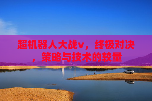 超机器人大战v,终极对决,策略与技术的较量 超机器人大战v,终极对决,策略与技术的较量