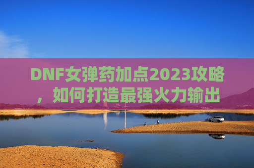 DNF女弹药加点2023攻略,如何打造最强火力输出 DNF女弹药加点2023攻略,如何打造最强火力输出