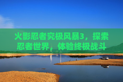 火影忍者究极风暴3,探索忍者世界,体验终极战斗 火影忍者究极风暴3,探索忍者世界,体验终极战斗