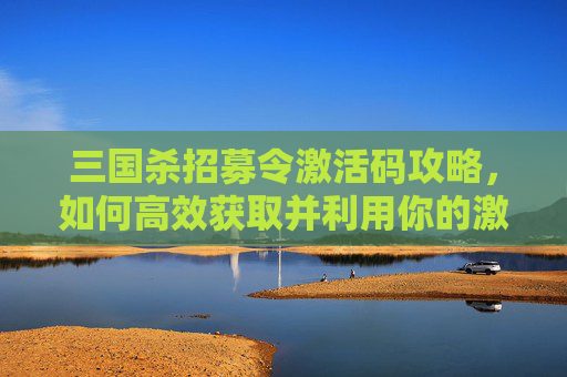 三国杀招募令激活码攻略,如何高效获取并利用你的激活码 三国杀招募令激活码攻略,如何高效获取并利用你的激活码