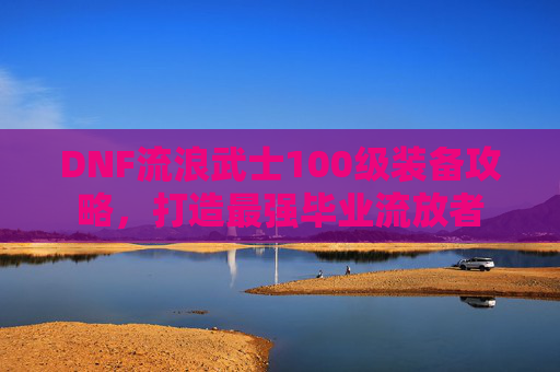 DNF流浪武士100级装备攻略,打造最强毕业流放者 DNF流浪武士100级装备攻略,打造最强毕业流放者