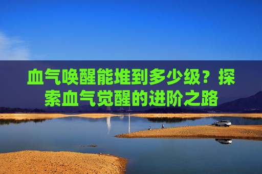 血气唤醒能堆到多少级?探索血气觉醒的进阶之路 血气唤醒能堆到多少级?探索血气觉醒的进阶之路