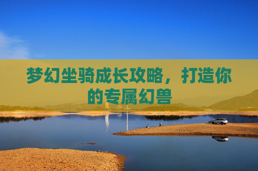 梦幻坐骑成长攻略,打造你的专属幻兽 梦幻坐骑成长攻略,打造你的专属幻兽