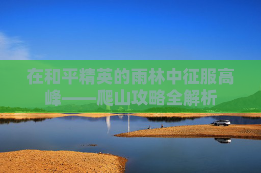 在和平精英的雨林中征服高峰——爬山攻略全解析 在和平精英的雨林中征服高峰——爬山攻略全解析