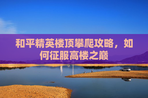 和平精英楼顶攀爬攻略,如何征服高楼之巅 和平精英楼顶攀爬攻略,如何征服高楼之巅