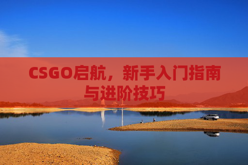 CSGO启航,新手入门指南与进阶技巧 CSGO启航,新手入门指南与进阶技巧
