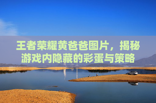 王者荣耀黄爸爸图片,揭秘游戏内隐藏的彩蛋与策略 王者荣耀黄爸爸图片,揭秘游戏内隐藏的彩蛋与策略