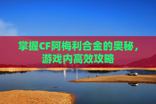 掌握CF阿梅利合金的奥秘,游戏内高效攻略 掌握CF阿梅利合金的奥秘,游戏内高效攻略