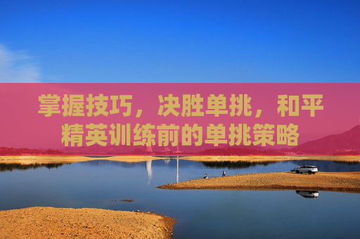 掌握技巧,决胜单挑,和平精英训练前的单挑策略 掌握技巧,决胜单挑,和平精英训练前的单挑策略