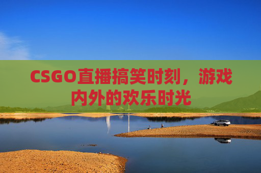 CSGO直播搞笑时刻,游戏内外的欢乐时光 CSGO直播搞笑时刻,游戏内外的欢乐时光
