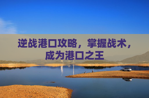 逆战港口攻略,掌握战术,成为港口之王 逆战港口攻略,掌握战术,成为港口之王
