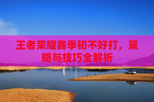 王者荣耀赛季初不好打,策略与技巧全解析 王者荣耀赛季初不好打,策略与技巧全解析
