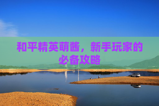 和平精英萌酱,新手玩家的必备攻略 和平精英萌酱,新手玩家的必备攻略