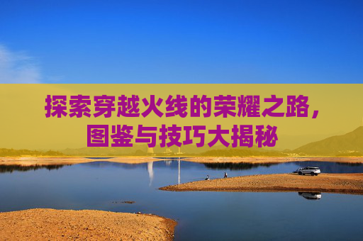 探索穿越火线的荣耀之路,图鉴与技巧大揭秘 探索穿越火线的荣耀之路,图鉴与技巧大揭秘