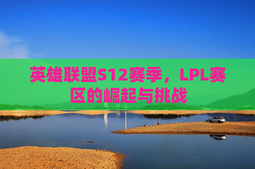 英雄联盟S12赛季,LPL赛区的崛起与挑战 英雄联盟S12赛季,LPL赛区的崛起与挑战