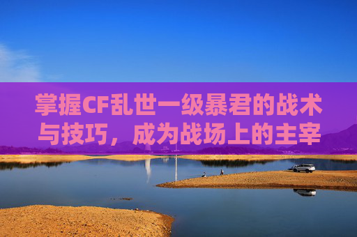 掌握CF乱世一级暴君的战术与技巧，成为战场上的主宰者