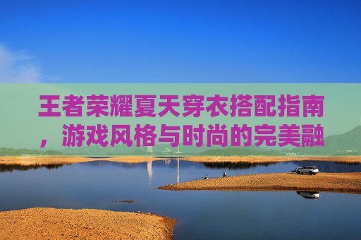 王者荣耀夏天穿衣搭配指南，游戏风格与时尚的完美融合