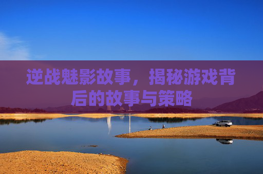 逆战魅影故事，揭秘游戏背后的故事与策略