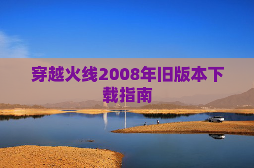 穿越火线2008年旧版本下载指南 穿越火线2008年旧版本下载指南