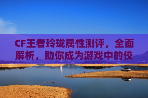 CF王者玲珑属性测评,全面解析,助你成为游戏中的佼佼者 CF王者玲珑属性测评,全面解析,助你成为游戏中的佼佼者