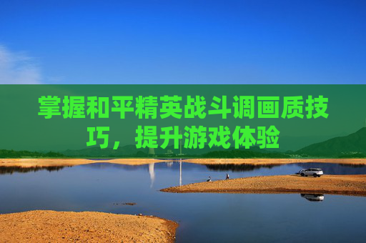 掌握和平精英战斗调画质技巧,提升游戏体验 掌握和平精英战斗调画质技巧,提升游戏体验